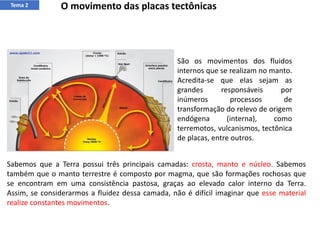 Tema 2 O movimento das placas tectônicas
São os movimentos dos fluidos
internos que se realizam no manto.
Acredita-se que elas sejam as
grandes responsáveis por
inúmeros processos de
transformação do relevo de origem
endógena (interna), como
terremotos, vulcanismos, tectônica
de placas, entre outros.
Sabemos que a Terra possui três principais camadas: crosta, manto e núcleo. Sabemos
também que o manto terrestre é composto por magma, que são formações rochosas que
se encontram em uma consistência pastosa, graças ao elevado calor interno da Terra.
Assim, se considerarmos a fluidez dessa camada, não é difícil imaginar que esse material
realize constantes movimentos.
 