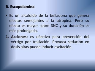 B. Escopolamina
• Es un alcaloide de la belladona que genera
efectos semejantes a la atropina. Pero su
efecto es mayor sobre SNC y su duración es
más prolongada.
1. Acciones: es efectivo para prevención del
vértigo por traslación. Provoca sedación en
dosis altas puede inducir excitación.
 