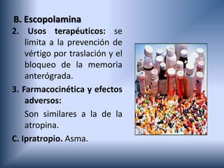 B. Escopolamina
2. Usos terapéuticos: se
limita a la prevención de
vértigo por traslación y el
bloqueo de la memoria
anterógrada.
3. Farmacocinética y efectos
adversos:
Son similares a la de la
atropina.
C. Ipratropio. Asma.
 