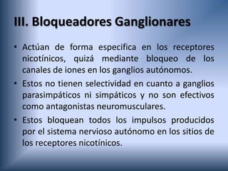 III. Bloqueadores Ganglionares
• Actúan de forma especifica en los receptores
nicotínicos, quizá mediante bloqueo de los
canales de iones en los ganglios autónomos.
• Estos no tienen selectividad en cuanto a ganglios
parasimpáticos ni simpáticos y no son efectivos
como antagonistas neuromusculares.
• Estos bloquean todos los impulsos producidos
por el sistema nervioso autónomo en los sitios de
los receptores nicotínicos.
 