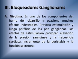 III. Bloqueadores Ganglionares
A. Nicotina. Es uno de los componentes del
humo del cigarrillo y ocasiona muchos
efectos indeseables. Provoca estimulación y
luego parálisis de los pan ganglionar. Los
efectos de estimulación provocan elevación
de la presión sanguínea y la frecuencia
cardiaca, incremento de la peristalsis y la
función secretora.
 