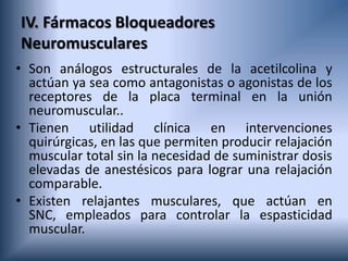 IV. Fármacos Bloqueadores
Neuromusculares
• Son análogos estructurales de la acetilcolina y
actúan ya sea como antagonistas o agonistas de los
receptores de la placa terminal en la unión
neuromuscular..
• Tienen utilidad clínica en intervenciones
quirúrgicas, en las que permiten producir relajación
muscular total sin la necesidad de suministrar dosis
elevadas de anestésicos para lograr una relajación
comparable.
• Existen relajantes musculares, que actúan en
SNC, empleados para controlar la espasticidad
muscular.
 