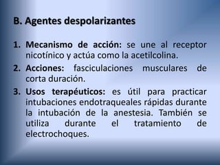 B. Agentes despolarizantes
1. Mecanismo de acción: se une al receptor
nicotínico y actúa como la acetilcolina.
2. Acciones: fasciculaciones musculares de
corta duración.
3. Usos terapéuticos: es útil para practicar
intubaciones endotraqueales rápidas durante
la intubación de la anestesia. También se
utiliza durante el tratamiento de
electrochoques.
 