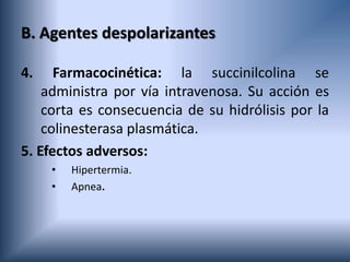 B. Agentes despolarizantes
4. Farmacocinética: la succinilcolina se
administra por vía intravenosa. Su acción es
corta es consecuencia de su hidrólisis por la
colinesterasa plasmática.
5. Efectos adversos:
• Hipertermia.
• Apnea.
 