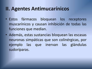 II. Agentes Antimucarínicos
• Estos fármacos bloquean los receptores
muscarínicos y causan inhibición de todas las
funciones que median.
• Además, estas sustancias bloquean las escasas
neuronas simpáticas que son colinérgicas, por
ejemplo las que inervan las glándulas
sudoríparas.
 