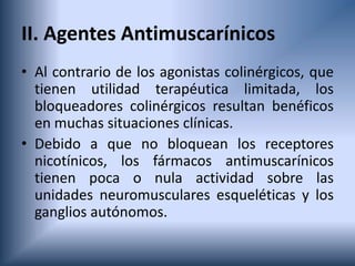 II. Agentes Antimuscarínicos
• Al contrario de los agonistas colinérgicos, que
tienen utilidad terapéutica limitada, los
bloqueadores colinérgicos resultan benéficos
en muchas situaciones clínicas.
• Debido a que no bloquean los receptores
nicotínicos, los fármacos antimuscarínicos
tienen poca o nula actividad sobre las
unidades neuromusculares esqueléticas y los
ganglios autónomos.
 