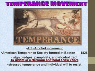 •Anti-Alcohol movement 
•American Temperance Society formed at Boston-----1826 
• sign pledges, pamphlets, anti-alcohol tract 
10 nights in a Barroom and What I Saw There 
•stressed temperance and individual will to resist 
 