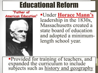 Educational Reform 
Under Horace Mann’s 
leadership in the 1830s, 
Massachusetts created a 
state board of education 
and adopted a minimum-length 
school year. 
“Father of 
American Education” 
Provided for training of teachers, and 
expanded the curriculum to include 
subjects such as history and geography 
 