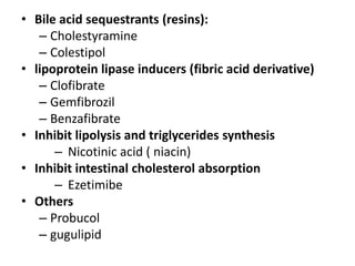 • Bile acid sequestrants (resins):
– Cholestyramine
– Colestipol
• lipoprotein lipase inducers (fibric acid derivative)
– Clofibrate
– Gemfibrozil
– Benzafibrate
• Inhibit lipolysis and triglycerides synthesis
– Nicotinic acid ( niacin)
• Inhibit intestinal cholesterol absorption
– Ezetimibe
• Others
– Probucol
– gugulipid

 