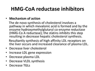 HMG-CoA reductase inhibitors
• Mechanism of action
The de novo synthesis of cholesterol involves a
pathway in which mevalonic acid is formed and by the
enzyme hydroxymethylglutaryl co-enzyme reductase
(HMG-Co A reductase); the statins inhibits this step
resulting in decrease hepatic cholesterol synthesis.
Resultantly synthesis of high affinity LDL receptors on
the liver occurs and increased clearance of plasma LDL.
• Decrease liver cholesterol
• Increase LDL gene expression
• Decrease plasma LDL
• Decrease VLDL synthesis
• Decrease TGLs

 