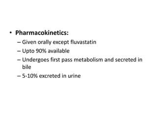 • Pharmacokinetics:
– Given orally except fluvastatin
– Upto 90% available
– Undergoes first pass metabolism and secreted in
bile
– 5-10% excreted in urine

 