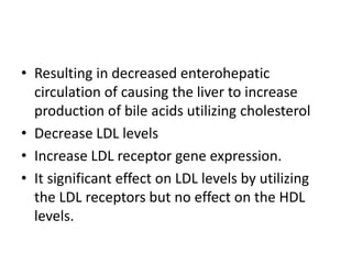 • Resulting in decreased enterohepatic
circulation of causing the liver to increase
production of bile acids utilizing cholesterol
• Decrease LDL levels
• Increase LDL receptor gene expression.
• It significant effect on LDL levels by utilizing
the LDL receptors but no effect on the HDL
levels.

 
