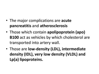 • The major complications are acute
pancreatitis and atherosclerosis
• Those which contain apolipoprotein (apo)
B100 act as vehicles by which cholesterol are
transported into artery wall.
• Those are low-density (LDL), intermediate
density (IDL), very low density (VLDL) and
Lp(a) lipoproteins.

 