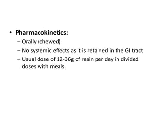 • Pharmacokinetics:
– Orally (chewed)
– No systemic effects as it is retained in the GI tract
– Usual dose of 12-36g of resin per day in divided
doses with meals.

 