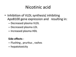 Nicotinic acid
• Inhibition of VLDL synthesis( inhibiting
ApoB100 gene expression and resulting in:
– Decreased plasma VLDL
– Decreased plasma LDL
– Increased plasma HDL
Side effects :
– Flushing , pruritus , rashes
– hepatotoxicity

 