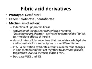 Fibric acid derivatives
• Prototype: Gemfibrozil
• Others : clofibrate , benzafibrate
• Mechanism of action:
– Induction of lipoprotein lipase
– Activation of the nuclear transcription receptor
“peroxisome proliferator - activated receptor alpha” (PPARα). –mediate effects of insulin
– class of intracellular receptors that modulate carbohydrate
and fat metabolism and adipose tissue differentiation.
– PPAR-α activation by fibrates results in numerous changes
in lipid metabolism that act together to decrease plasma
triglyceride levels & increase plasma HDL.
– Decrease VLDL and IDL

 