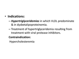 • Indications:
– Hypertriglyceridemias in which VLDL predominate
& in dysbetalipoproteinemia.
– Treatment of hypertriglyceridemia resulting from
treatment with viral protease inhibitors.
Contraindication:
Hypercholesteremia

 