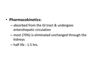 • Pharmacokinetics:
– absorbed from the GI tract & undergoes
enterohepatic circulation
– most (70%) is eliminated unchanged through the
kidneys
– half life : 1.5 hrs.

 