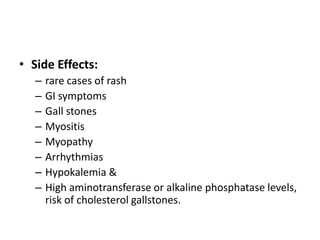 • Side Effects:
–
–
–
–
–
–
–
–

rare cases of rash
GI symptoms
Gall stones
Myositis
Myopathy
Arrhythmias
Hypokalemia &
High aminotransferase or alkaline phosphatase levels,
risk of cholesterol gallstones.

 