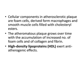 • Cellular components in atherosclerotic plaque
are foam cells, derived form macrophages and
smooth muscle cells filled with cholesteryl
esters.
• The atheromatous plaque grows over time
with the accumulation of increased no. of
foam cells and of collagen and fibrin.
• High-density lipoproteins (HDL) exert antiatherogenic effects.

 