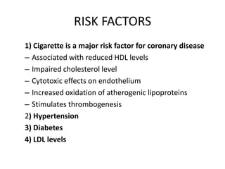 RISK FACTORS
1) Cigarette is a major risk factor for coronary disease
– Associated with reduced HDL levels
– Impaired cholesterol level
– Cytotoxic effects on endothelium
– Increased oxidation of atherogenic lipoproteins
– Stimulates thrombogenesis
2) Hypertension
3) Diabetes
4) LDL levels

 