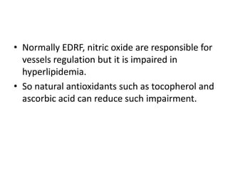 • Normally EDRF, nitric oxide are responsible for
vessels regulation but it is impaired in
hyperlipidemia.
• So natural antioxidants such as tocopherol and
ascorbic acid can reduce such impairment.

 