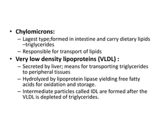 • Chylomicrons:
– Lagest type;formed in intestine and carry dietary lipids
–triglycerides
– Responsible for transport of lipids

• Very low density lipoproteins (VLDL) :
– Secreted by liver; means for transporting triglycerides
to peripheral tissues
– Hydrolyzed by lipoprotein lipase yielding free fatty
acids for oxidation and storage.
– Intermediate particles called IDL are formed after the
VLDL is depleted of triglycerides.

 