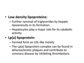 • Low density lipoproteins:
– Further removal of triglycerides by hepatic
lipaseresults in its formation.
– Hepatocytes play a major role for its catabolic
activity.

• Lp(a) lipoprotein:
– Formed form an LDL-like moiety
– The Lp(a) lipoprotein complex can be found in
atherosclerotic plaques and contribute to
coronary disease by inhibiting thrombolysis.

 