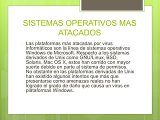 SISTEMAS OPERATIVOS MAS 
ATACADOS 
 Las plataformas más atacadas por virus 
informáticos son la línea de sistemas operativos 
Windows de Microsoft. Respecto a los sistemas 
derivados de Unix como GNU/Linux, BSD, 
Solaris, Mac OS X, estos han corrido con mayor 
suerte debido en parte al sistema de permisos. 
No obstante en las plataformas derivadas de Unix 
han existido algunos intentos que más que 
presentarse como amenazas reales no han 
logrado el grado de daño que causa un virus en 
plataformas Windows. 
