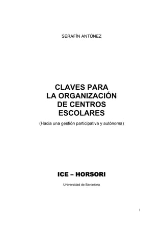 SERAFÍN ANTÚNEZ




     CLAVES PARA
   LA ORGANIZACIÓN
     DE CENTROS
      ESCOLARES
(Hacia una gestión participativa y autónoma)




         ICE – HORSORI
            Universidad de Barcelona




                                               1
 