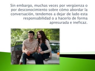 Sin embargo, muchas veces por vergüenza o
por desconocimiento sobre cómo abordar la
conversación, tendemos a dejar de lado esta
responsabilidad o a hacerlo de forma
apresurada e ineficaz.
 