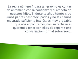 La regla número 1 para tener éxito es contar
de antemano con la confianza y el respeto de
nuestros hijos. Si durante años hemos sido
unos padres despreocupados y no les hemos
mostrado suficiente interés, es muy probable
que nos encontremos con su rechazo si
queremos tener con ellos de repente una
conversación formal sobre sexo.
 