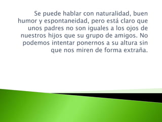 Se puede hablar con naturalidad, buen
humor y espontaneidad, pero está claro que
unos padres no son iguales a los ojos de
nuestros hijos que su grupo de amigos. No
podemos intentar ponernos a su altura sin
que nos miren de forma extraña.
 