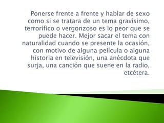 Ponerse frente a frente y hablar de sexo
como si se tratara de un tema gravísimo,
terrorífico o vergonzoso es lo peor que se
puede hacer. Mejor sacar el tema con
naturalidad cuando se presente la ocasión,
con motivo de alguna película o alguna
historia en televisión, una anécdota que
surja, una canción que suene en la radio,
etcétera.
 