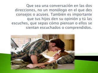 Que sea una conversación en las dos
direcciones, no un monólogo en el que des
consejos o acuses. También es importante
que tus hijos den su opinión y tú las
escuches, que sepas cómo piensan o ellos se
sientan escuchados o comprendidos.
 
