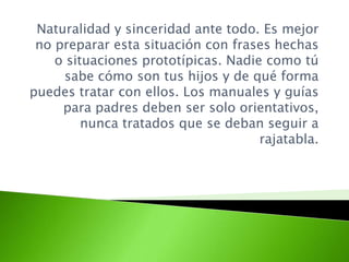 Naturalidad y sinceridad ante todo. Es mejor
no preparar esta situación con frases hechas
o situaciones prototípicas. Nadie como tú
sabe cómo son tus hijos y de qué forma
puedes tratar con ellos. Los manuales y guías
para padres deben ser solo orientativos,
nunca tratados que se deban seguir a
rajatabla.
 
