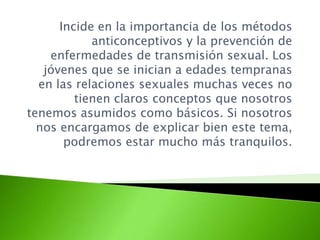 Incide en la importancia de los métodos
anticonceptivos y la prevención de
enfermedades de transmisión sexual. Los
jóvenes que se inician a edades tempranas
en las relaciones sexuales muchas veces no
tienen claros conceptos que nosotros
tenemos asumidos como básicos. Si nosotros
nos encargamos de explicar bien este tema,
podremos estar mucho más tranquilos.
 