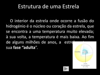 Estrutura de uma Estrela

  O interior da estrela onde ocorre a fusão do
hidrogénio é o núcleo ou coração da estrela, que
se encontra a uma temperatura muito elevada;
à sua volta, a temperatura é mais baixa. Ao fim
de alguns milhões de anos, a estrela entra na
sua fase “adulta”.
 