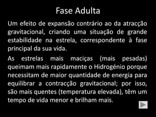 Fase Adulta
Um efeito de expansão contrário ao da atracção
gravitacional, criando uma situação de grande
estabilidade na estrela, correspondente à fase
principal da sua vida.
As estrelas mais maciças (mais pesadas)
queimam mais rapidamente o Hidrogénio porque
necessitam de maior quantidade de energia para
equilibrar a contracção gravitacional; por isso,
são mais quentes (temperatura elevada), têm um
tempo de vida menor e brilham mais.
 