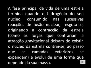 A fase principal da vida de uma estrela
termina quando o hidrogénio do seu
núcleo, consumido nas sucessivas
reacções de fusão nuclear, esgota-se,
originando a contracção da estrela
(como as forças que contrariam a
atracção gravitacional deixam de existir,
o núcleo da estrela contrai-se, ao passo
que as camadas exteriores se
expandem) e evolui de uma forma que
depende da sua massa.
 