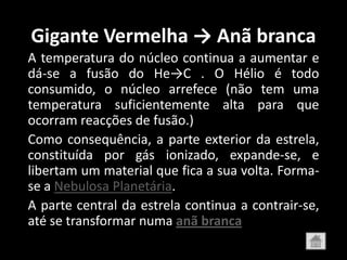 Gigante Vermelha → Anã branca
A temperatura do núcleo continua a aumentar e
dá-se a fusão do He→C . O Hélio é todo
consumido, o núcleo arrefece (não tem uma
temperatura suficientemente alta para que
ocorram reacções de fusão.)
Como consequência, a parte exterior da estrela,
constituída por gás ionizado, expande-se, e
libertam um material que fica a sua volta. Forma-
se a Nebulosa Planetária.
A parte central da estrela continua a contrair-se,
até se transformar numa anã branca
 