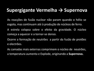 Supergigante Vermelha → Supernova
As reacções de fusão nuclear não param quando o hélio se
esgota, mas continuam até à produção de núcleos de ferro.
A estrela colapsa sobre o efeito da gravidade. O núcleo
começa a aquecer e a tornar-se denso.
Ocorre a formação de neutrões a partir da fusão de protões
e electrões.
As camadas mais externas comprimem o núcleo de neutrões,
a temperatura aumenta e Explode, originando a Supernova.
 