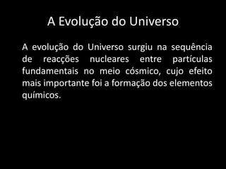 A Evolução do Universo
A evolução do Universo surgiu na sequência
de reacções nucleares entre partículas
fundamentais no meio cósmico, cujo efeito
mais importante foi a formação dos elementos
químicos.
 