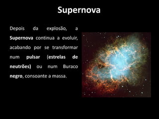 Supernova
Depois      da    explosão,    a
Supernova continua a evoluir,
acabando por se transformar
num      pulsar   (estrelas   de
neutrões)    ou   num    Buraco
negro, consoante a massa.
 