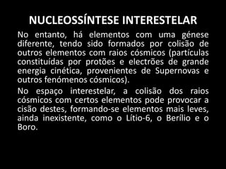 NUCLEOSSÍNTESE INTERESTELAR
No entanto, há elementos com uma génese
diferente, tendo sido formados por colisão de
outros elementos com raios cósmicos (partículas
constituídas por protões e electrões de grande
energia cinética, provenientes de Supernovas e
outros fenómenos cósmicos).
No espaço interestelar, a colisão dos raios
cósmicos com certos elementos pode provocar a
cisão destes, formando-se elementos mais leves,
ainda inexistente, como o Lítio-6, o Berílio e o
Boro.
 