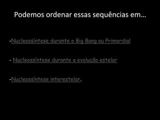 Podemos ordenar essas sequências em…


-Nucleossíntese durante o Big Bang ou Primordial


- Nucleossíntese durante a evolução estelar


-Nucleossíntese interestelar.
 