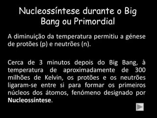 Nucleossíntese durante o Big
        Bang ou Primordial
A diminuição da temperatura permitiu a génese
de protões (p) e neutrões (n).

Cerca de 3 minutos depois do Big Bang, à
temperatura de aproximadamente de 300
milhões de Kelvin, os protões e os neutrões
ligaram-se entre si para formar os primeiros
núcleos dos átomos, fenómeno designado por
Nucleossíntese.
 