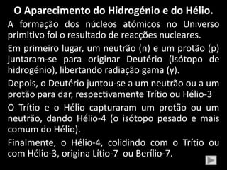 O Aparecimento do Hidrogénio e do Hélio.
A formação dos núcleos atómicos no Universo
primitivo foi o resultado de reacções nucleares.
Em primeiro lugar, um neutrão (n) e um protão (p)
juntaram-se para originar Deutério (isótopo de
hidrogénio), libertando radiação gama (γ).
Depois, o Deutério juntou-se a um neutrão ou a um
protão para dar, respectivamente Trítio ou Hélio-3
O Trítio e o Hélio capturaram um protão ou um
neutrão, dando Hélio-4 (o isótopo pesado e mais
comum do Hélio).
Finalmente, o Hélio-4, colidindo com o Trítio ou
com Hélio-3, origina Lítio-7 ou Berílio-7.
 