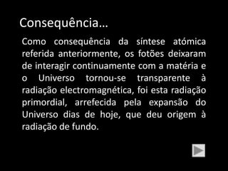 Consequência…
Como consequência da síntese atómica
referida anteriormente, os fotões deixaram
de interagir continuamente com a matéria e
o Universo tornou-se transparente à
radiação electromagnética, foi esta radiação
primordial, arrefecida pela expansão do
Universo dias de hoje, que deu origem à
radiação de fundo.
 
