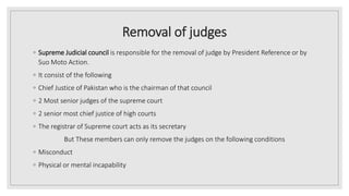 Removal of judges
◦ Supreme Judicial council is responsible for the removal of judge by President Reference or by
Suo Moto Action.
◦ It consist of the following
◦ Chief Justice of Pakistan who is the chairman of that council
◦ 2 Most senior judges of the supreme court
◦ 2 senior most chief justice of high courts
◦ The registrar of Supreme court acts as its secretary
But These members can only remove the judges on the following conditions
◦ Misconduct
◦ Physical or mental incapability
 